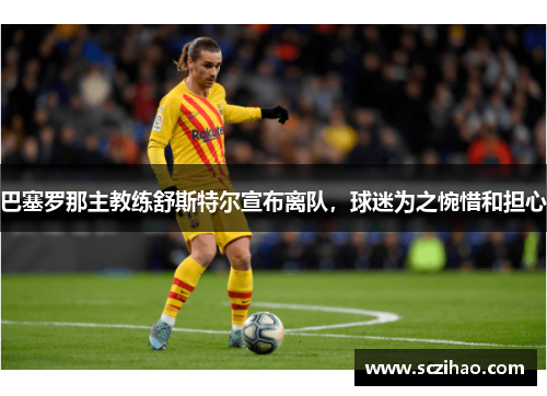 巴塞罗那主教练舒斯特尔宣布离队，球迷为之惋惜和担心